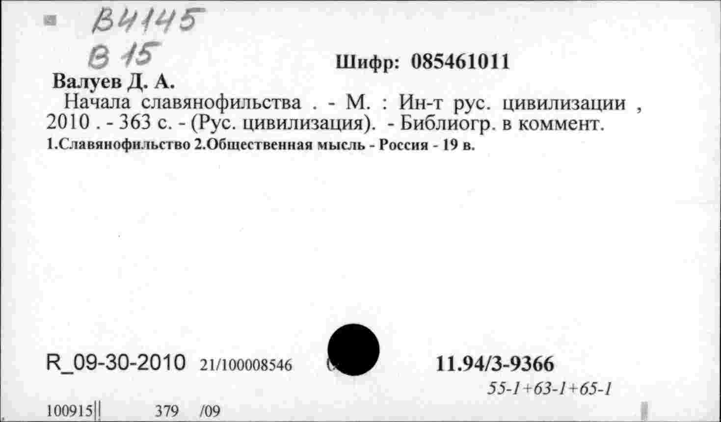 ﻿« ИЧ1Ч5'
е-15-	Шифр: 085461011
Валуев Д. А.
Начала славянофильства . - М. : Ин-т рус. цивилизации , 2010 . - 363 с. - (Рус. цивилизация). - Библиогр. в коммент. 1.Славянофильство 2.Общественная мысль - Россия - 19 в.
Н_09-30-2010 21/100008546
10091511	379 /09
11.94/3-9366
55-1+63-1+65-1